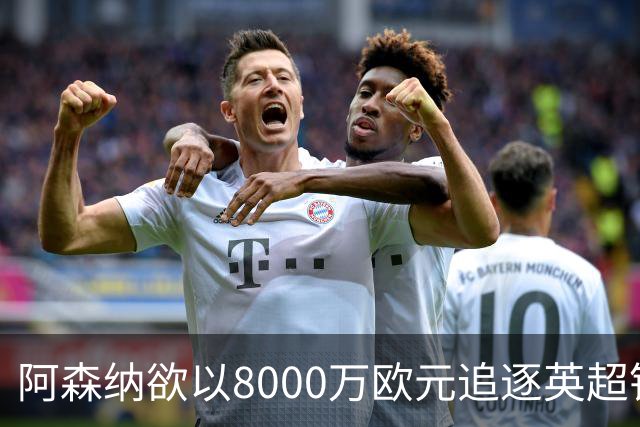 阿森纳欲以8000万欧元追逐英超银靴，西甲明星或将加盟